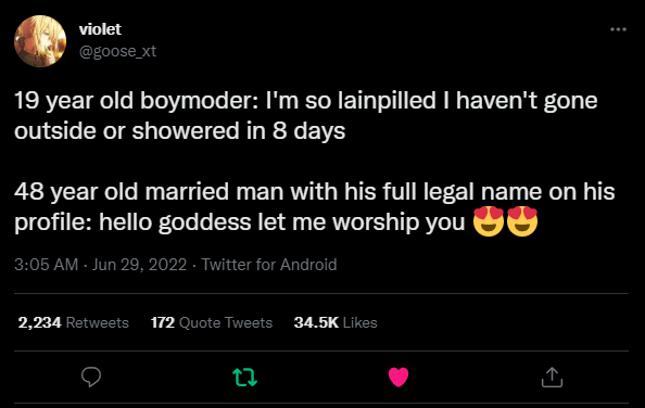 Tweet by violet (@goose_xt): 19 year old boymoder: I'm so lainpilled I haven't gone outside or showered in 8 days

48 year old married man with his full legal name on his profile: hello goddess let me worship you ðŸ˜ðŸ˜